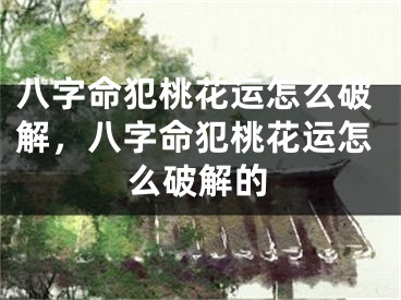 八字命犯桃花运怎么破解,八字命犯桃花运怎么破解的