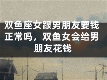 双鱼座女跟男朋友要钱正常吗，双鱼女会给男朋友花钱