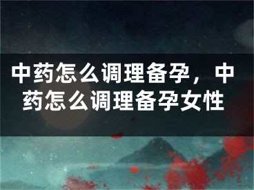 中药怎么调理备孕，中药怎么调理备孕女性