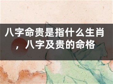 八字命贵是指什么生肖，八字及贵的命格