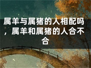 属羊与属猪的人相配吗,属羊和属猪的人合不合