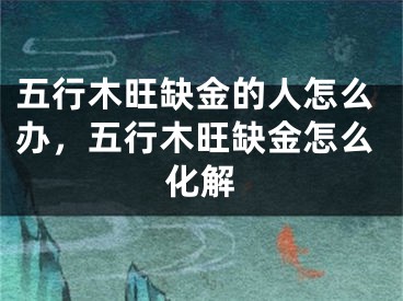 五行木旺缺金的人怎么办,五行木旺缺金怎么化解