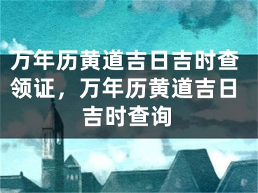 万年历黄道吉日吉时查领证,万年历黄道吉日吉时查询