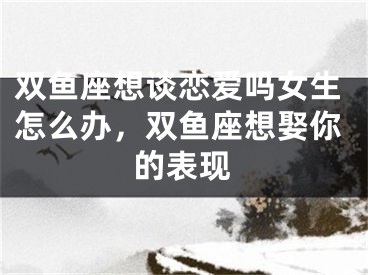 双鱼座想谈恋爱吗女生怎么办，双鱼座想娶你的表现