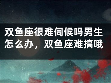 双鱼座很难伺候吗男生怎么办，双鱼座难搞哦