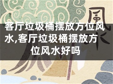 客厅垃圾桶摆放方位风水,客厅垃圾桶摆放方位风水好吗