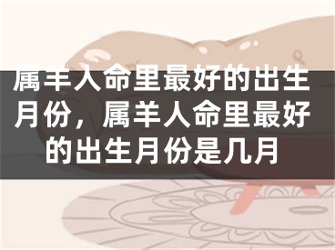 属羊人命里最好的出生月份，属羊人命里最好的出生月份是几月