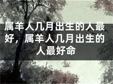 属羊人几月出生的人最好，属羊人几月出生的人最好命