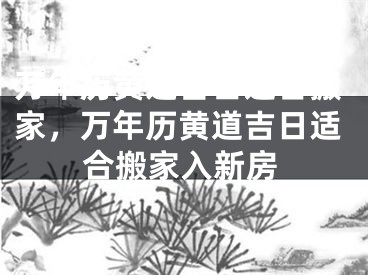 万年历黄道吉日适合搬家，万年历黄道吉日适合搬家入新房