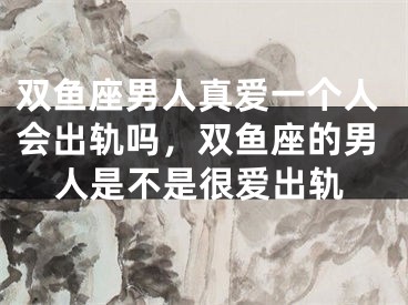 双鱼座男人真爱一个人会出轨吗，双鱼座的男人是不是很爱出轨