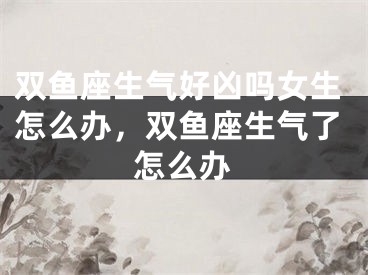 双鱼座生气好凶吗女生怎么办,双鱼座生气了怎么办