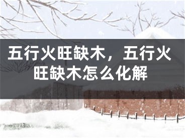 五行火旺缺木，五行火旺缺木怎么化解