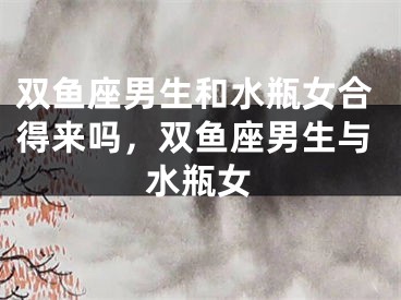 双鱼座男生和水瓶女合得来吗，双鱼座男生与水瓶女