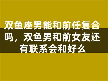双鱼座男能和前任复合吗，双鱼男和前女友还有联系会和好么