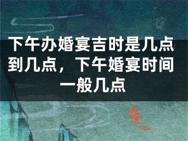 下午办婚宴吉时是几点到几点，下午婚宴时间一般几点