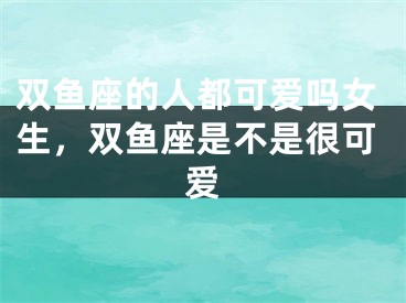 双鱼座的人都可爱吗女生,双鱼座是不是很可爱