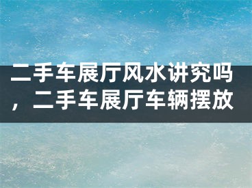 二手车展厅风水讲究吗，二手车展厅车辆摆放