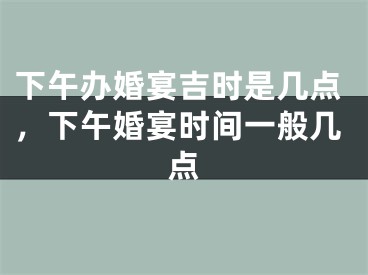 下午办婚宴吉时是几点，下午婚宴时间一般几点