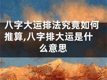 八字大运排法究竟如何推算,八字排大运是什么意思