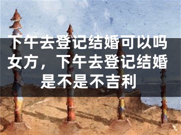 下午去登记结婚可以吗女方,下午去登记结婚是不是不吉利