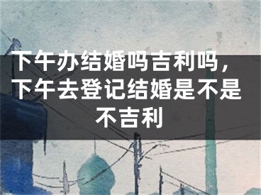下午办结婚吗吉利吗,下午去登记结婚是不是不吉利