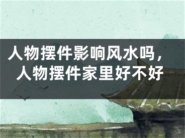 人物摆件影响风水吗,人物摆件家里好不好