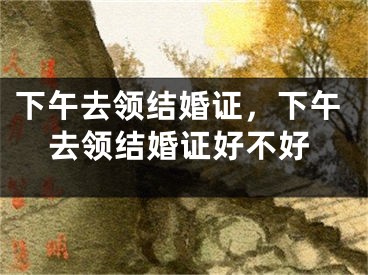 下午去领结婚证，下午去领结婚证好不好