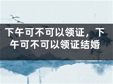 下午可不可以领证，下午可不可以领证结婚