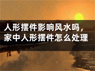 人形摆件影响风水吗,家中人形摆件怎么处理