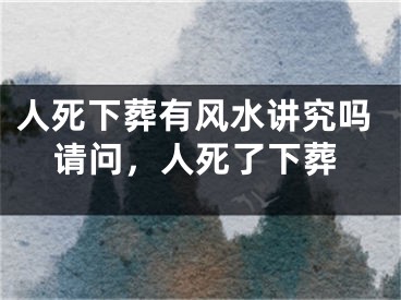 人死下葬有风水讲究吗请问,人死了下葬