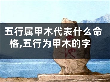 五行属甲木代表什么命格,五行为甲木的字