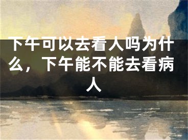 下午可以去看人吗为什么，下午能不能去看病人
