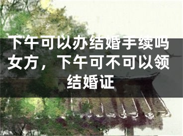 下午可以办结婚手续吗女方，下午可不可以领结婚证