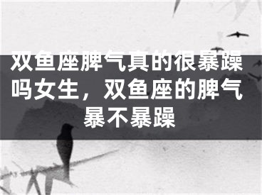 双鱼座脾气真的很暴躁吗女生,双鱼座的脾气暴不暴躁