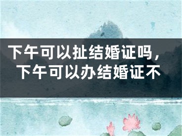下午可以扯结婚证吗,下午可以办结婚证不