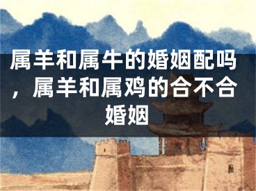属羊和属牛的婚姻配吗，属羊和属鸡的合不合婚姻