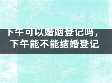 下午可以婚姻登记吗，下午能不能结婚登记