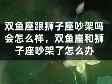 双鱼座跟狮子座吵架吗会怎么样，双鱼座和狮子座吵架了怎么办