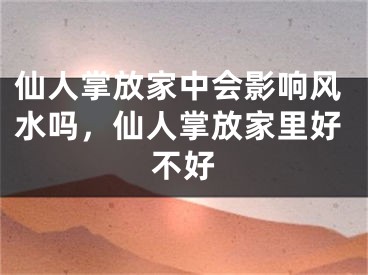 仙人掌放家中会影响风水吗,仙人掌放家里好不好