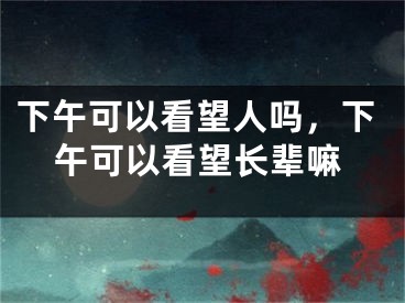 下午可以看望人吗，下午可以看望长辈嘛