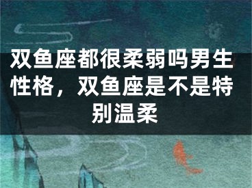 双鱼座都很柔弱吗男生性格,双鱼座是不是特别温柔