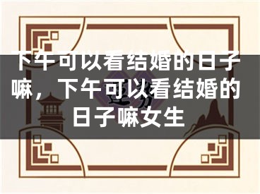 下午可以看结婚的日子嘛，下午可以看结婚的日子嘛女生
