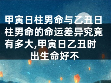 甲寅日柱男命与乙丑日柱男命的命运差异究竟有多大,甲寅日乙丑时出生命好不