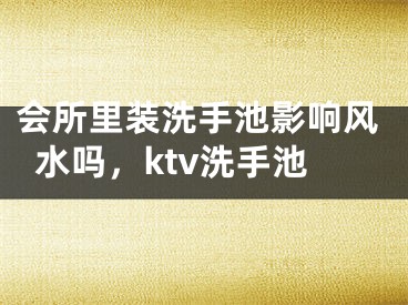 会所里装洗手池影响风水吗，ktv洗手池