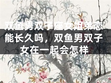 双鱼男双子座女姐弟恋能长久吗，双鱼男双子女在一起会怎样