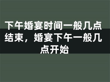 下午婚宴时间一般几点结束，婚宴下午一般几点开始