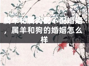 属羊和属狗配不配婚姻,属羊和狗的婚姻怎么样