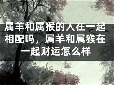 属羊和属猴的人在一起相配吗，属羊和属猴在一起财运怎么样