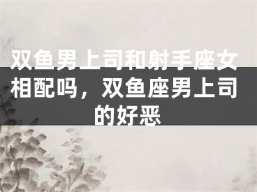 双鱼男上司和射手座女相配吗，双鱼座男上司的好恶