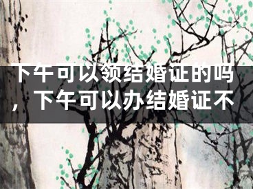 下午可以领结婚证的吗，下午可以办结婚证不